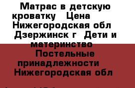 Матрас в детскую кроватку › Цена ­ 300 - Нижегородская обл., Дзержинск г. Дети и материнство » Постельные принадлежности   . Нижегородская обл.